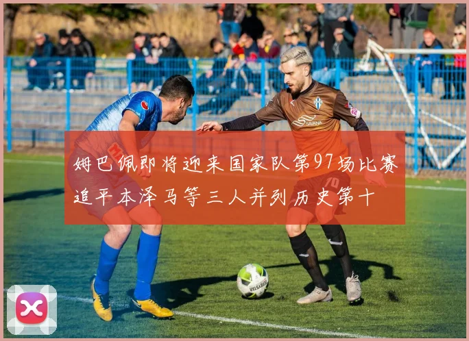 姆巴佩即将迎来国家队第97场比赛追平本泽马等三人并列历史第十