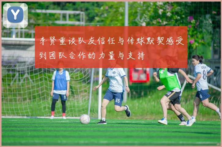 李贤重谈队友信任与传球默契感受到团队合作的力量与支持