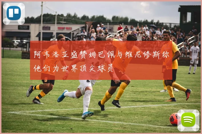 阿韦洛亚盛赞姆巴佩与维尼修斯称他们为世界顶尖球员