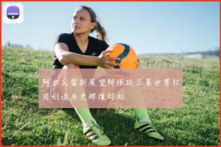 阿尔瓦雷斯展望阿根廷卫冕世界杯将创造历史辉煌时刻