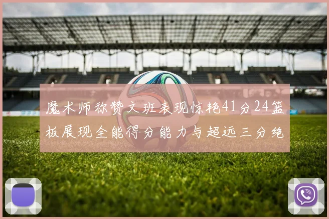 魔术师称赞文班表现惊艳41分24篮板展现全能得分能力与超远三分绝技