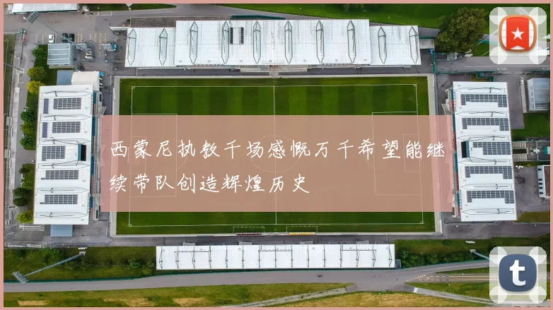 西蒙尼执教千场感慨万千希望能继续带队创造辉煌历史