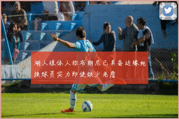 湖人媒体人称布朗尼已具备边缘轮换球员实力即使缺少老詹