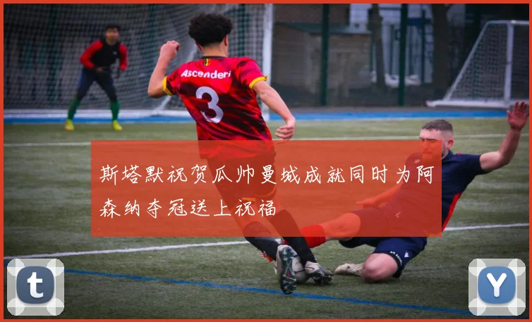 斯塔默祝贺瓜帅曼城成就同时为阿森纳夺冠送上祝福