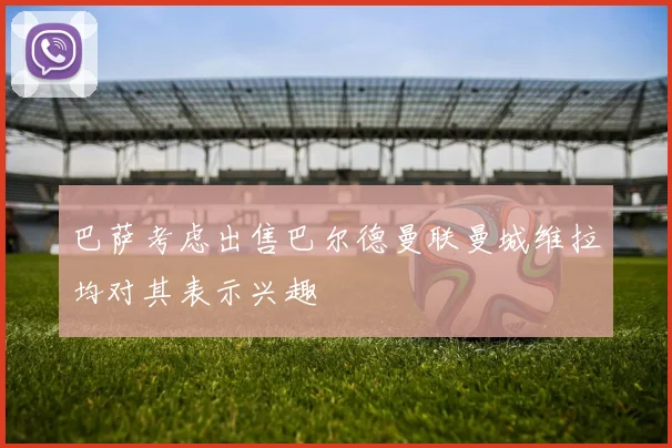 巴萨考虑出售巴尔德曼联曼城维拉均对其表示兴趣