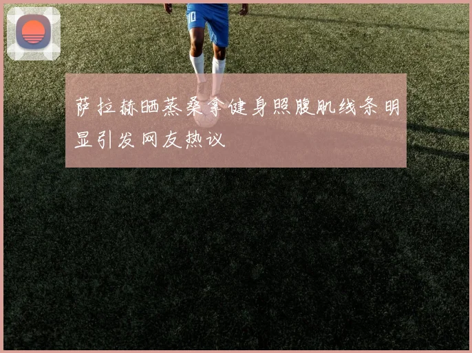 萨拉赫晒蒸桑拿健身照腹肌线条明显引发网友热议