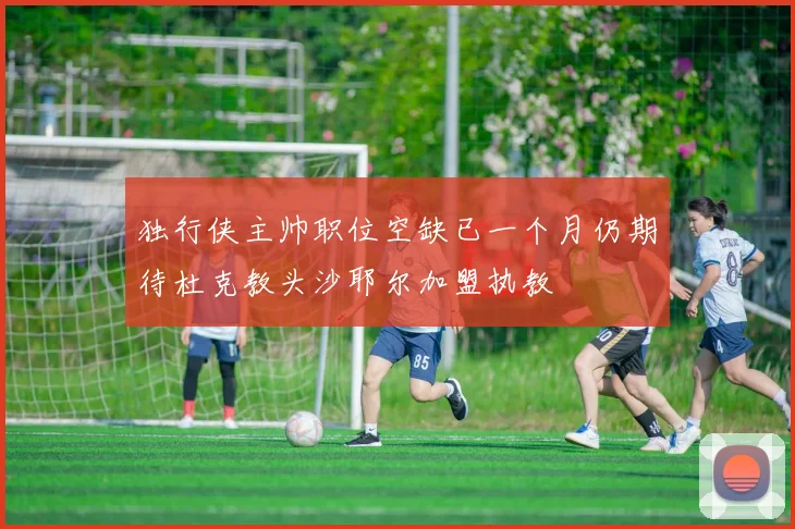 独行侠主帅职位空缺已一个月仍期待杜克教头沙耶尔加盟执教