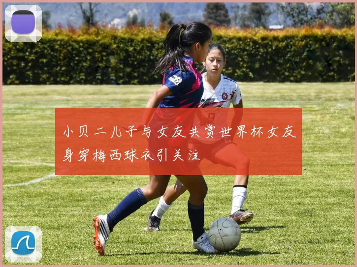 小贝二儿子与女友共赏世界杯女友身穿梅西球衣引关注