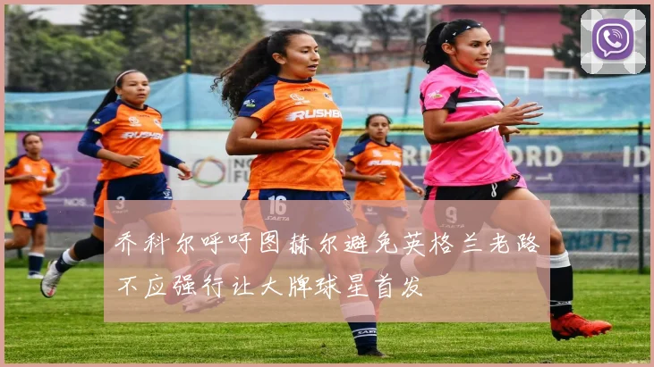 乔科尔呼吁图赫尔避免英格兰老路不应强行让大牌球星首发