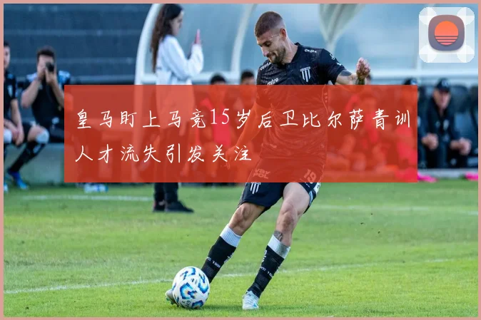 皇马盯上马竞15岁后卫比尔萨青训人才流失引发关注