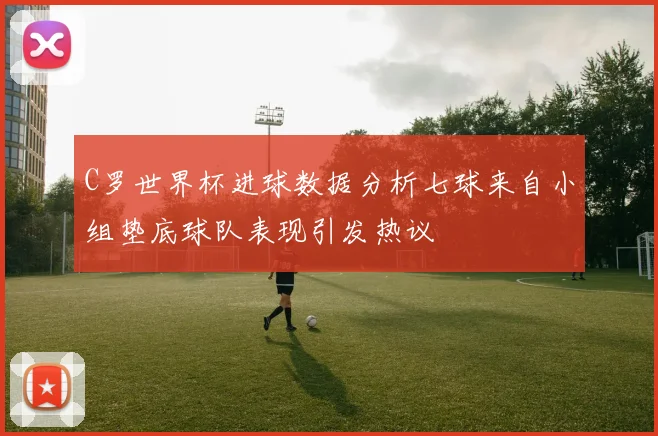 C罗世界杯进球数据分析七球来自小组垫底球队表现引发热议