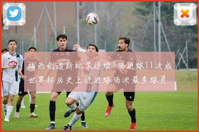 梅西创造新纪录连续7场进球11次成世界杯历史上连进球场次最多球员