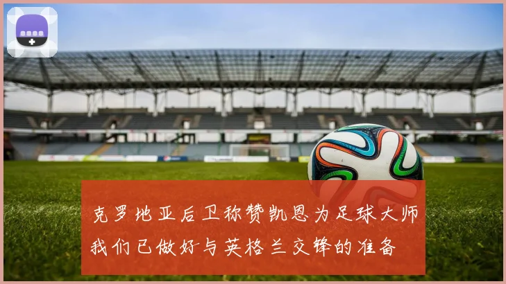 克罗地亚后卫称赞凯恩为足球大师我们已做好与英格兰交锋的准备
