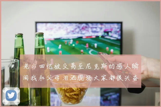 老六回忆被交易至尼克斯的感人瞬间我和父母泪洒现场大家都很兴奋