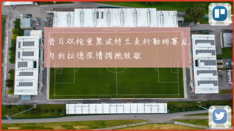 昔日双枪重聚波特兰麦科勒姆赛后与利拉德深情拥抱致敬